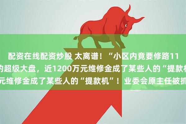 配资在线配资炒股 太离谱！“小区内竟要修路114公里”，5000多户的超级大盘，近1200万元维修金成了某些人的“提款机”！业委会原主任被抓