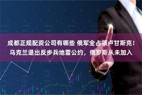 成都正规配资公司有哪些 俄军全占领卢甘斯克！乌克兰退出反步兵地雷公约，俄罗斯从未加入