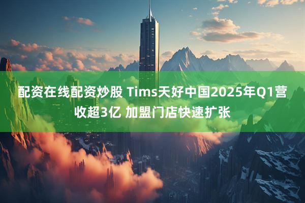 配资在线配资炒股 Tims天好中国2025年Q1营收超3亿 加盟门店快速扩张