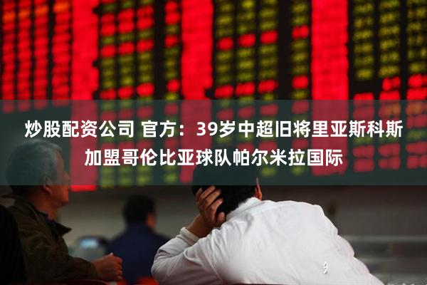 炒股配资公司 官方：39岁中超旧将里亚斯科斯加盟哥伦比亚球队帕尔米拉国际