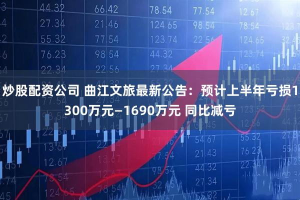 炒股配资公司 曲江文旅最新公告：预计上半年亏损1300万元—1690万元 同比减亏