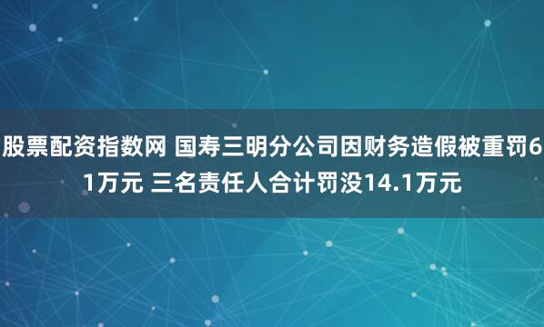 股票配资指数网 国寿三明分公司因财务造假被重罚61万元 三名责任人合计罚没14.1万元