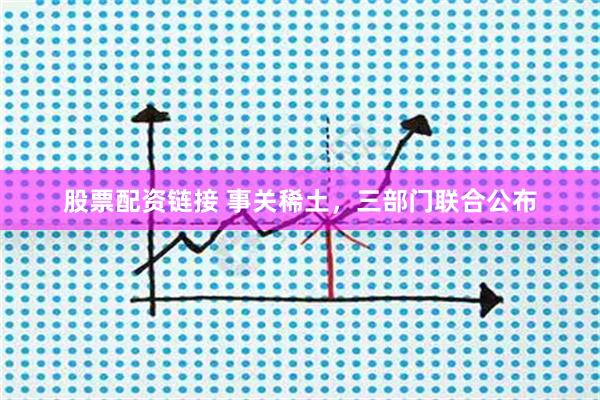股票配资链接 事关稀土，三部门联合公布