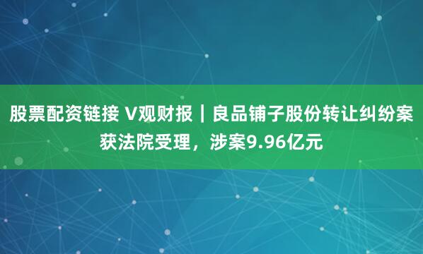 股票配资链接 V观财报｜良品铺子股份转让纠纷案获法院受理，涉案9.96亿元