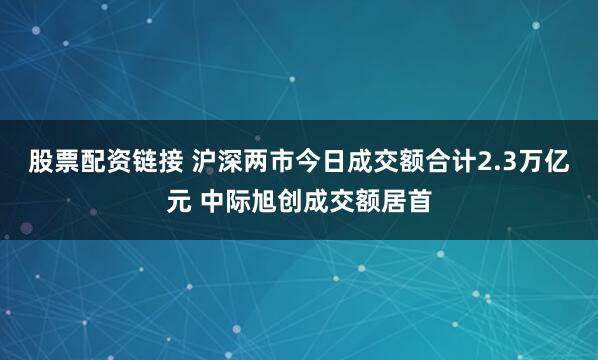 股票配资链接 沪深两市今日成交额合计2.3万亿元 中际旭创成交额居首