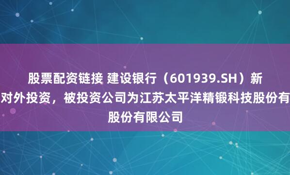 股票配资链接 建设银行（601939.SH）新增一起对外投资，被投资公司为江苏太平洋精锻科技股份有限公司