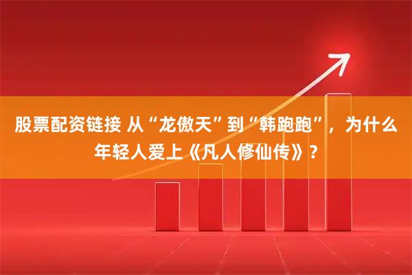 股票配资链接 从“龙傲天”到“韩跑跑”，为什么年轻人爱上《凡人修仙传》？