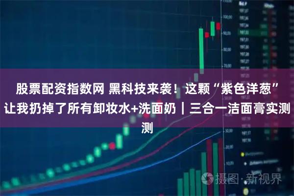 股票配资指数网 黑科技来袭！这颗“紫色洋葱”让我扔掉了所有卸妆水+洗面奶｜三合一洁面膏实测