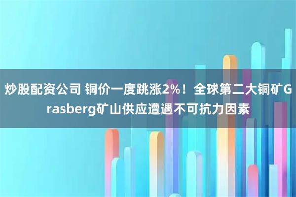 炒股配资公司 铜价一度跳涨2%！全球第二大铜矿Grasberg矿山供应遭遇不可抗力因素