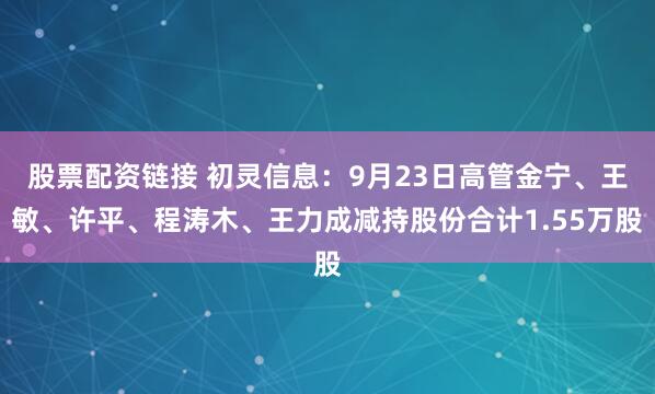 股票配资链接 初灵信息：9月23日高管金宁、王敏、许平、程涛木、王力成减持股份合计1.55万股