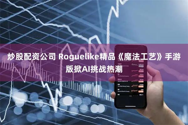 炒股配资公司 Roguelike精品《魔法工艺》手游版掀AI挑战热潮