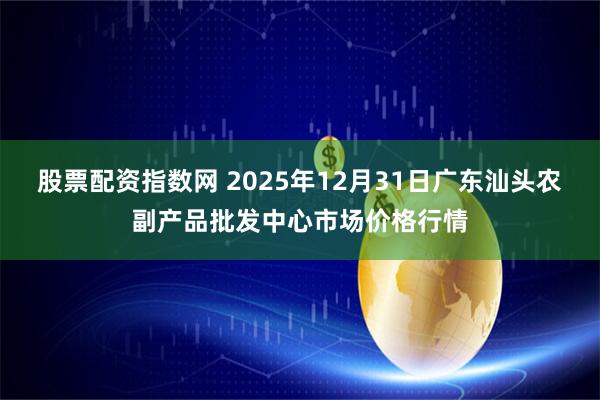 股票配资指数网 2025年12月31日广东汕头农副产品批发中心市场价格行情