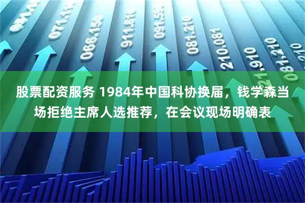 股票配资服务 1984年中国科协换届,钱学森当场拒绝主席人选推荐,在会议现场明确表
